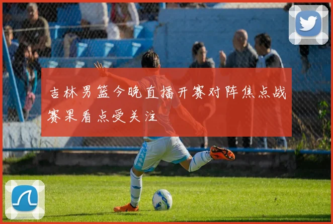 吉林男篮今晚直播开赛对阵焦点战赛果看点受关注