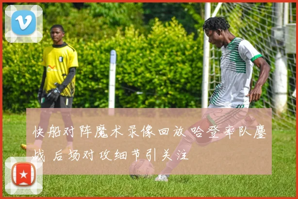 快船对阵魔术录像回放 哈登率队鏖战 后场对攻细节引关注