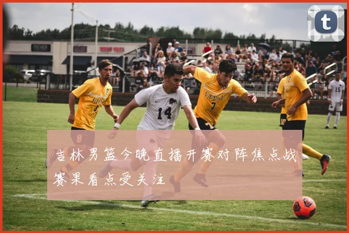 吉林男篮今晚直播开赛对阵焦点战赛果看点受关注