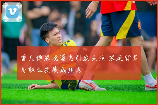 曾凡博家境曝光引发关注 家庭背景与职业发展成焦点