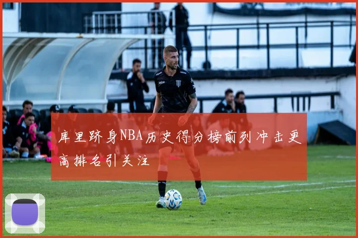 库里跻身NBA历史得分榜前列冲击更高排名引关注