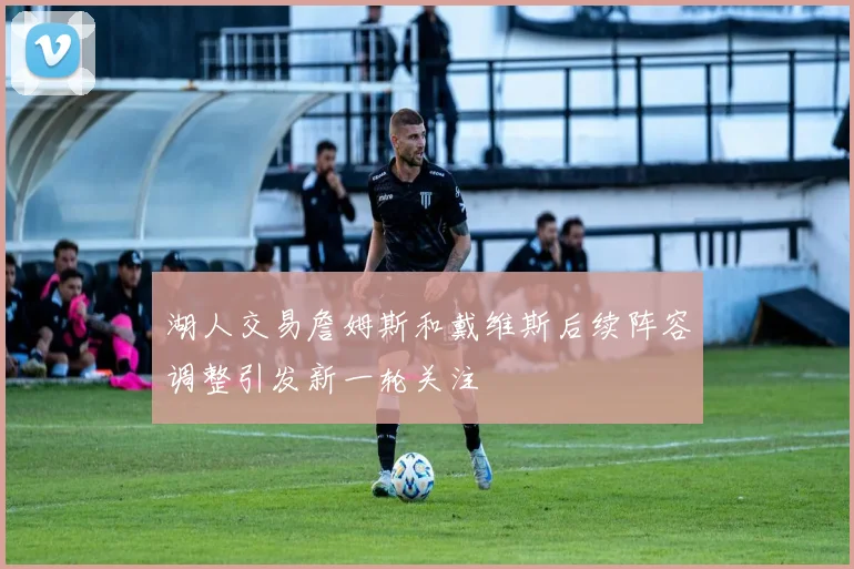 湖人交易詹姆斯和戴维斯后续阵容调整引发新一轮关注